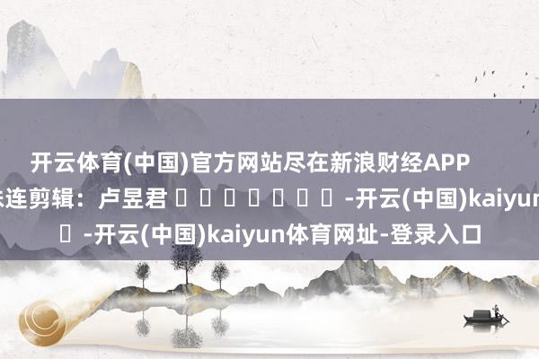 开云体育(中国)官方网站尽在新浪财经APP            						株连剪辑：卢昱君 							-开云(中国)kaiyun体育网址-登录入口