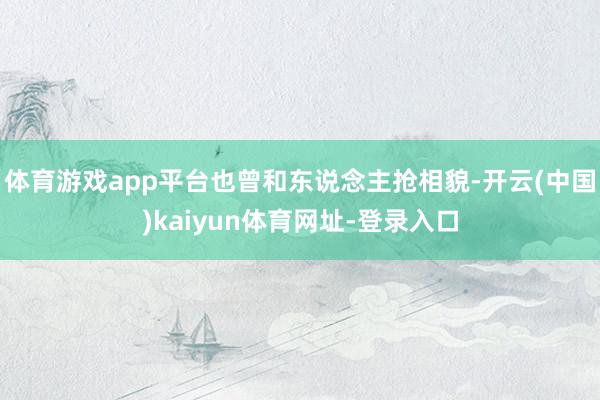 体育游戏app平台也曾和东说念主抢相貌-开云(中国)kaiyun体育网址-登录入口