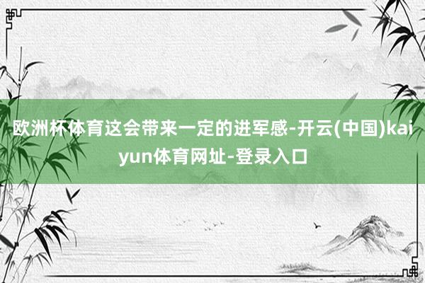 欧洲杯体育这会带来一定的进军感-开云(中国)kaiyun体育网址-登录入口