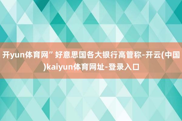 开yun体育网”　　好意思国各大银行高管称-开云(中国)kaiyun体育网址-登录入口