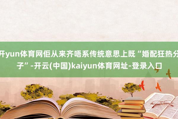 开yun体育网佢从来齐唔系传统意思上既“婚配狂热分子”-开云(中国)kaiyun体育网址-登录入口