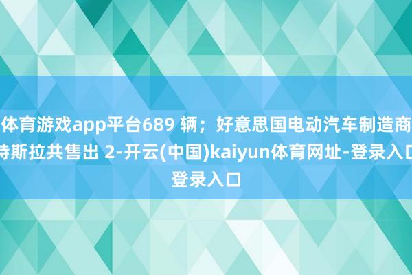 体育游戏app平台689 辆；好意思国电动汽车制造商特斯拉共售出 2-开云(中国)kaiyun体育网址-登录入口