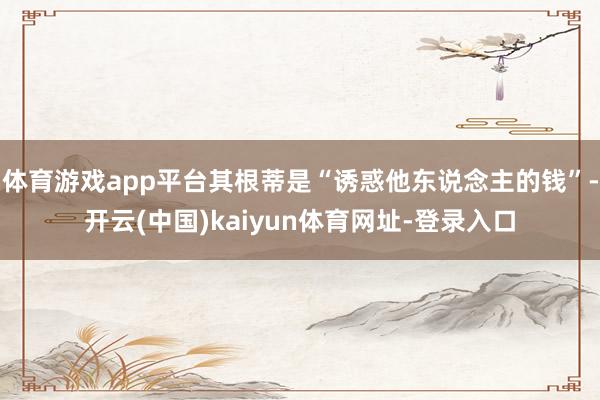 体育游戏app平台其根蒂是“诱惑他东说念主的钱”-开云(中国)kaiyun体育网址-登录入口