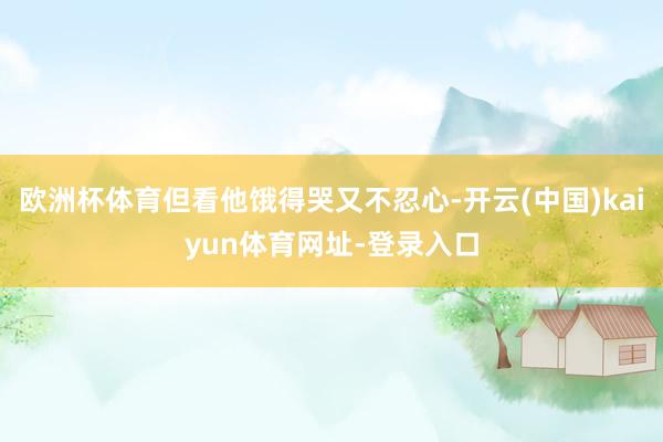 欧洲杯体育但看他饿得哭又不忍心-开云(中国)kaiyun体育网址-登录入口