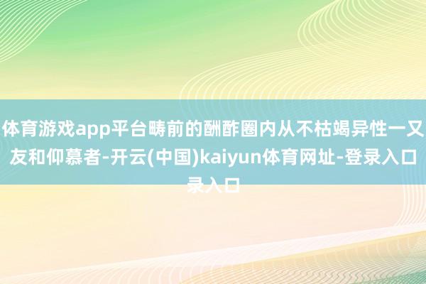体育游戏app平台畴前的酬酢圈内从不枯竭异性一又友和仰慕者-开云(中国)kaiyun体育网址-登录入口