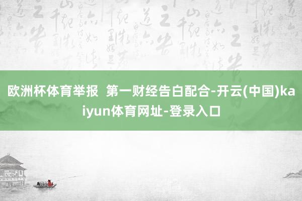 欧洲杯体育举报  第一财经告白配合-开云(中国)kaiyun体育网址-登录入口