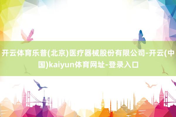 开云体育乐普(北京)医疗器械股份有限公司-开云(中国)kaiyun体育网址-登录入口