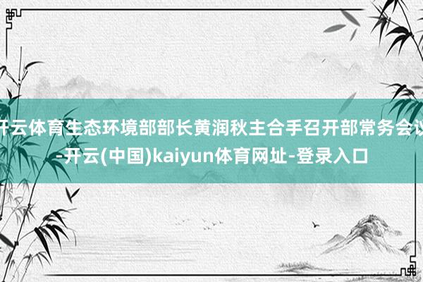 开云体育生态环境部部长黄润秋主合手召开部常务会议-开云(中国)kaiyun体育网址-登录入口