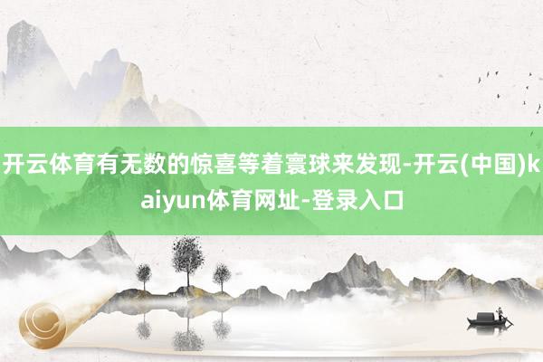 开云体育有无数的惊喜等着寰球来发现-开云(中国)kaiyun体育网址-登录入口