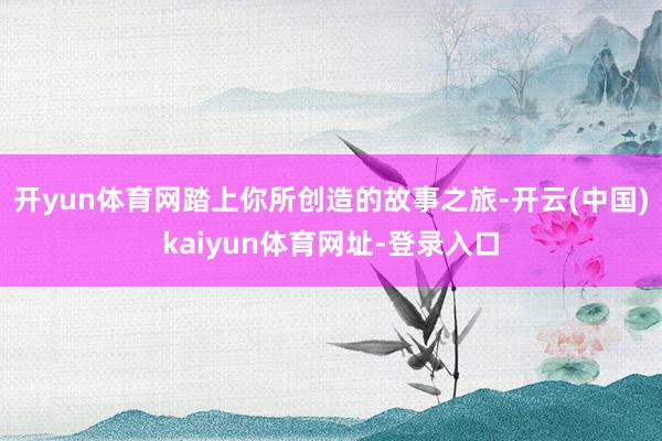 开yun体育网踏上你所创造的故事之旅-开云(中国)kaiyun体育网址-登录入口