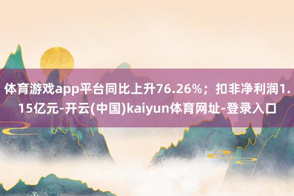 体育游戏app平台同比上升76.26%；扣非净利润1.15亿元-开云(中国)kaiyun体育网址-登录入口