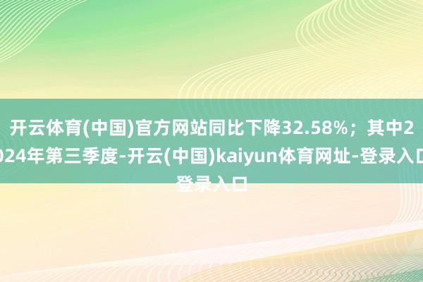 开云体育(中国)官方网站同比下降32.58%；其中2024年第三季度-开云(中国)kaiyun体育网址-登录入口