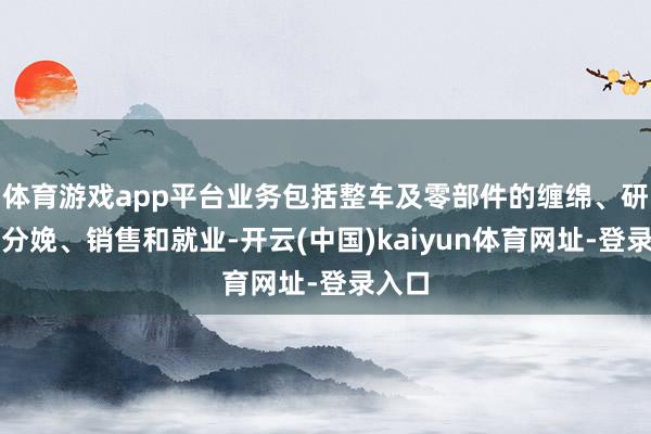 体育游戏app平台业务包括整车及零部件的缠绵、研发、分娩、销售和就业-开云(中国)kaiyun体育网址-登录入口