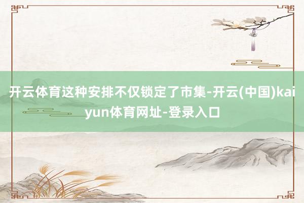 开云体育这种安排不仅锁定了市集-开云(中国)kaiyun体育网址-登录入口