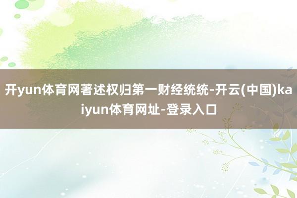 开yun体育网著述权归第一财经统统-开云(中国)kaiyun体育网址-登录入口