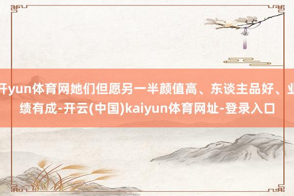 开yun体育网她们但愿另一半颜值高、东谈主品好、业绩有成-开云(中国)kaiyun体育网址-登录入口