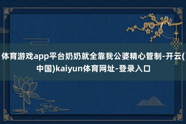 体育游戏app平台奶奶就全靠我公婆精心管制-开云(中国)kaiyun体育网址-登录入口