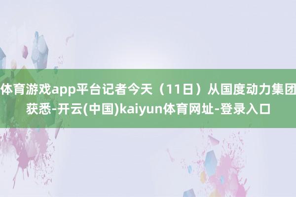 体育游戏app平台记者今天（11日）从国度动力集团获悉-开云(中国)kaiyun体育网址-登录入口
