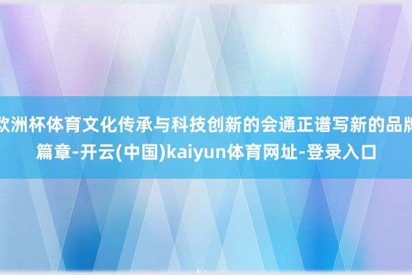 欧洲杯体育文化传承与科技创新的会通正谱写新的品牌篇章-开云(中国)kaiyun体育网址-登录入口