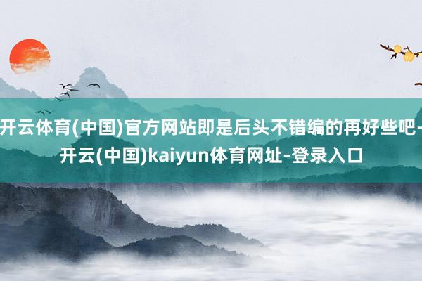 开云体育(中国)官方网站即是后头不错编的再好些吧-开云(中国)kaiyun体育网址-登录入口