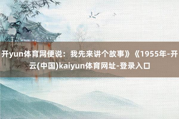 开yun体育网便说：我先来讲个故事》《1955年-开云(中国)kaiyun体育网址-登录入口