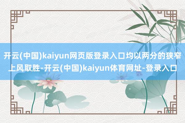开云(中国)kaiyun网页版登录入口均以两分的狭窄上风取胜-开云(中国)kaiyun体育网址-登录入口
