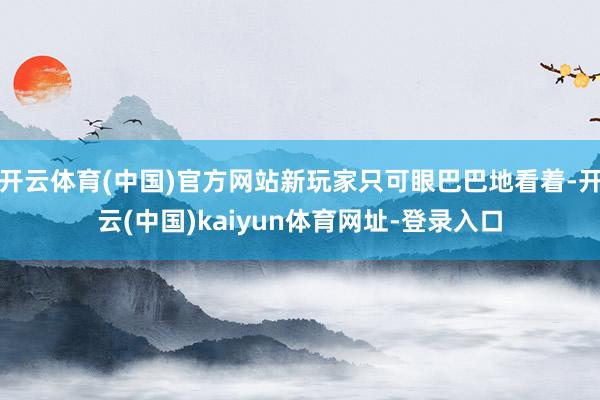 开云体育(中国)官方网站新玩家只可眼巴巴地看着-开云(中国)kaiyun体育网址-登录入口