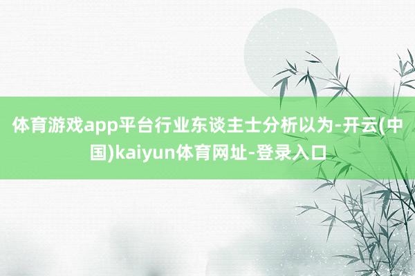 体育游戏app平台　　行业东谈主士分析以为-开云(中国)kaiyun体育网址-登录入口