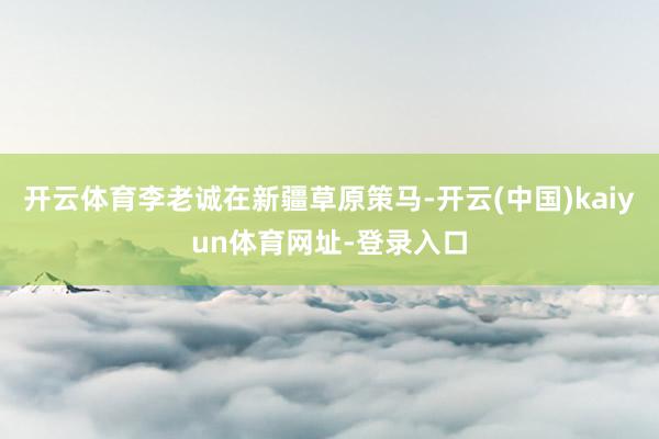 开云体育李老诚在新疆草原策马-开云(中国)kaiyun体育网址-登录入口