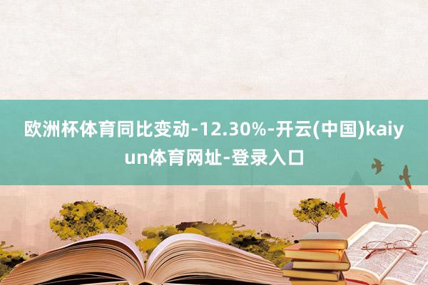欧洲杯体育同比变动-12.30%-开云(中国)kaiyun体育网址-登录入口