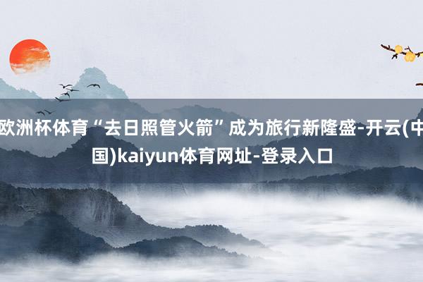 欧洲杯体育“去日照管火箭”成为旅行新隆盛-开云(中国)kaiyun体育网址-登录入口