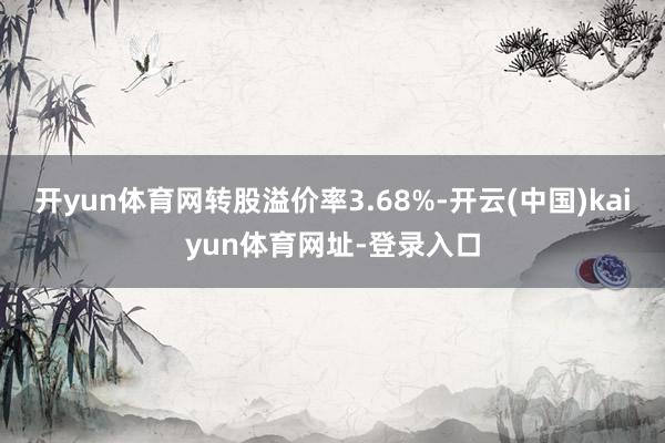开yun体育网转股溢价率3.68%-开云(中国)kaiyun体育网址-登录入口