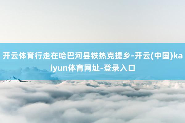 开云体育行走在哈巴河县铁热克提乡-开云(中国)kaiyun体育网址-登录入口