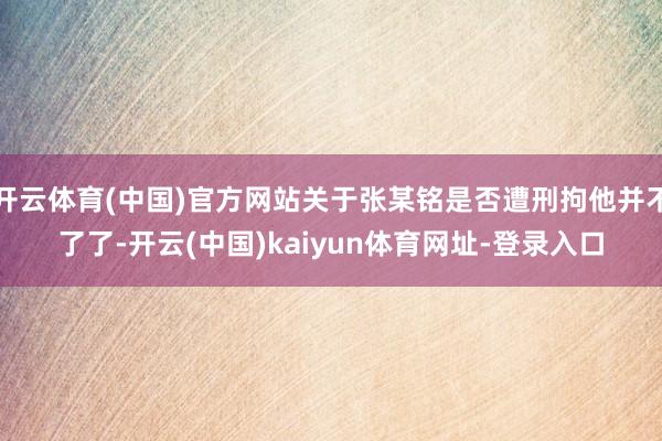 开云体育(中国)官方网站关于张某铭是否遭刑拘他并不了了-开云(中国)kaiyun体育网址-登录入口