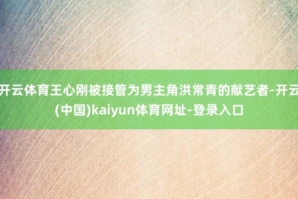 开云体育王心刚被接管为男主角洪常青的献艺者-开云(中国)kaiyun体育网址-登录入口
