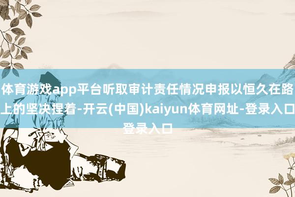 体育游戏app平台听取审计责任情况申报以恒久在路上的坚决捏着-开云(中国)kaiyun体育网址-登录入口