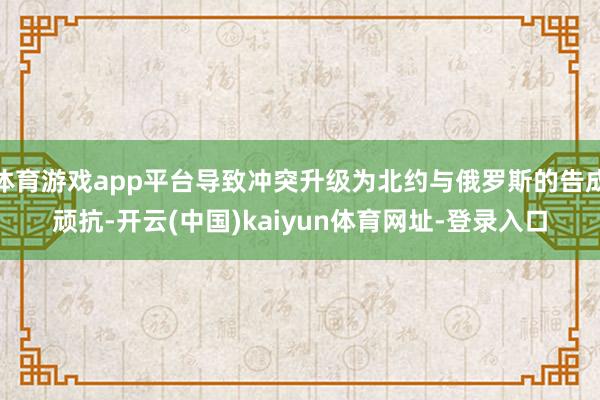 体育游戏app平台导致冲突升级为北约与俄罗斯的告成顽抗-开云(中国)kaiyun体育网址-登录入口