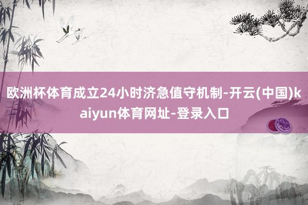 欧洲杯体育成立24小时济急值守机制-开云(中国)kaiyun体育网址-登录入口