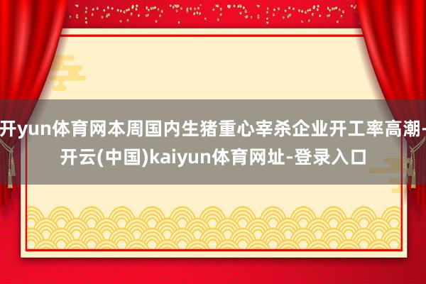 开yun体育网本周国内生猪重心宰杀企业开工率高潮-开云(中国)kaiyun体育网址-登录入口