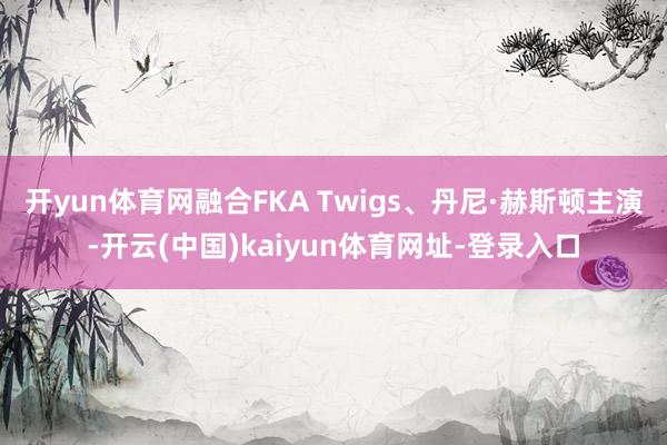 开yun体育网融合FKA Twigs、丹尼·赫斯顿主演-开云(中国)kaiyun体育网址-登录入口