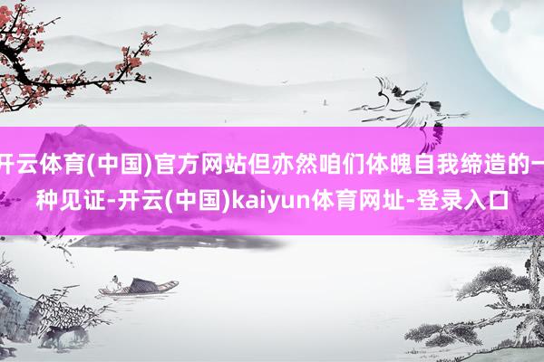 开云体育(中国)官方网站但亦然咱们体魄自我缔造的一种见证-开云(中国)kaiyun体育网址-登录入口