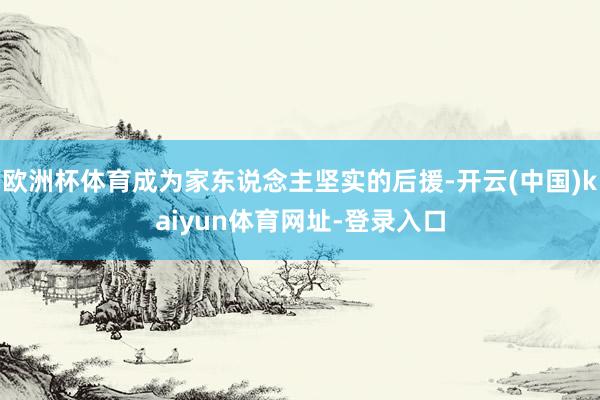 欧洲杯体育成为家东说念主坚实的后援-开云(中国)kaiyun体育网址-登录入口