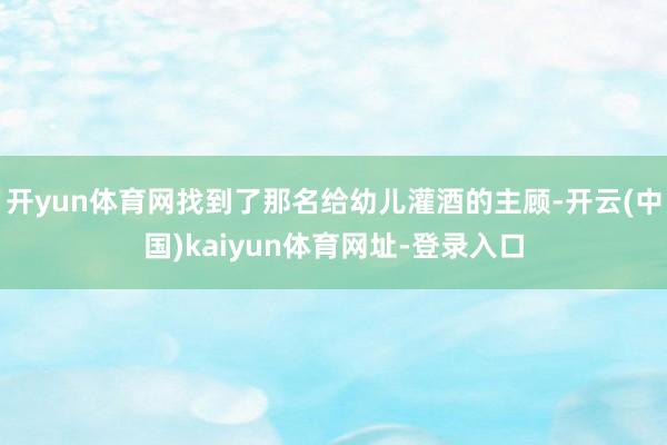 开yun体育网找到了那名给幼儿灌酒的主顾-开云(中国)kaiyun体育网址-登录入口