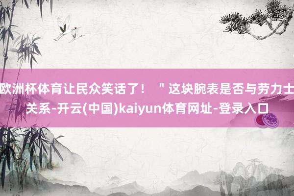 欧洲杯体育让民众笑话了！ ＂这块腕表是否与劳力士关系-开云(中国)kaiyun体育网址-登录入口