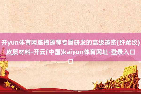 开yun体育网座椅遴荐专属研发的高级邃密(纤柔纹)皮质材料-开云(中国)kaiyun体育网址-登录入口