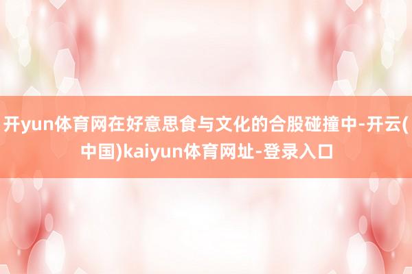 开yun体育网在好意思食与文化的合股碰撞中-开云(中国)kaiyun体育网址-登录入口