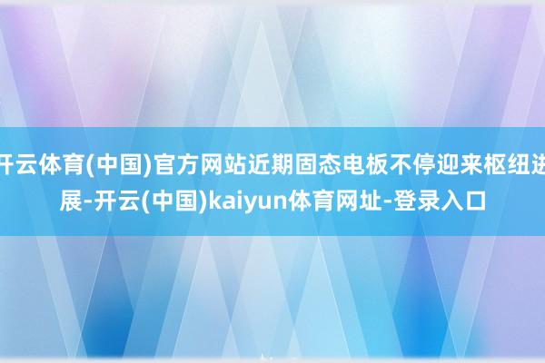 开云体育(中国)官方网站近期固态电板不停迎来枢纽进展-开云(中国)kaiyun体育网址-登录入口
