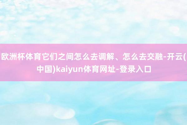 欧洲杯体育它们之间怎么去调解、怎么去交融-开云(中国)kaiyun体育网址-登录入口