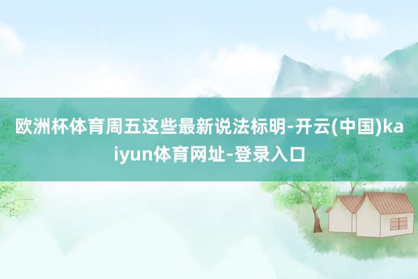 欧洲杯体育　　周五这些最新说法标明-开云(中国)kaiyun体育网址-登录入口