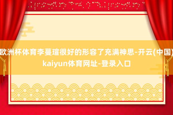 欧洲杯体育李蔓瑄很好的形容了充满神思-开云(中国)kaiyun体育网址-登录入口